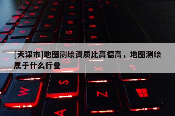 [天津市]地图测绘资质比高德高，地图测绘属于什么行业