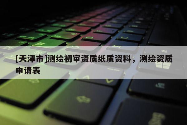 [天津市]测绘初审资质纸质资料，测绘资质申请表