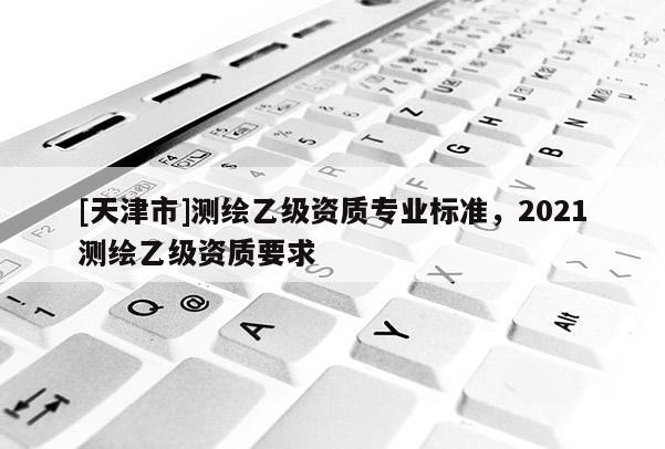 [天津市]测绘乙级资质专业标准，2021测绘乙级资质要求