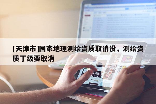 [天津市]国家地理测绘资质取消没，测绘资质丁级要取消