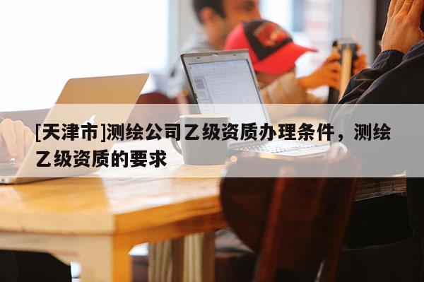 [天津市]测绘公司乙级资质办理条件，测绘乙级资质的要求