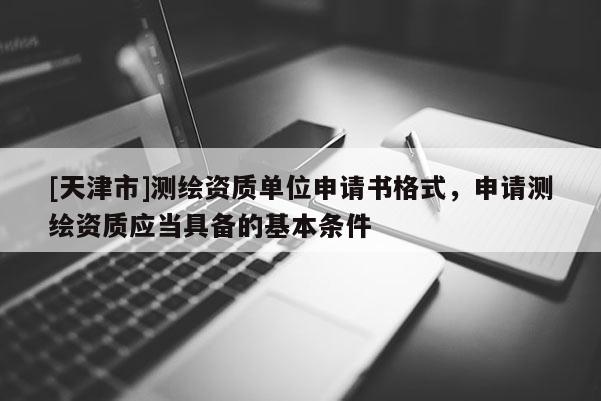 [天津市]测绘资质单位申请书格式，申请测绘资质应当具备的基本条件