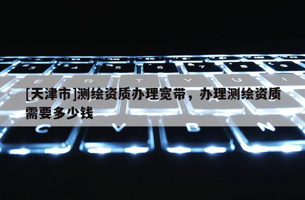 [天津市]测绘资质办理宽带，办理测绘资质需要多少钱