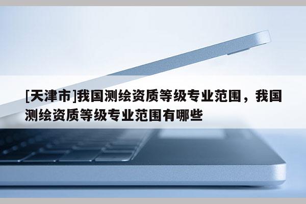 [天津市]我国测绘资质等级专业范围，我国测绘资质等级专业范围有哪些