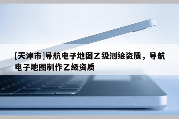 [天津市]导航电子地图乙级测绘资质，导航电子地图制作乙级资质