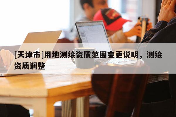 [天津市]用地测绘资质范围变更说明，测绘资质调整