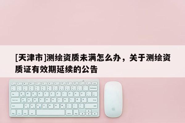 [天津市]测绘资质未满怎么办，关于测绘资质证有效期延续的公告