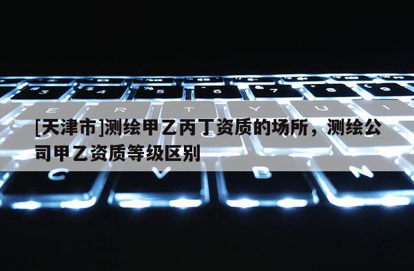 [天津市]测绘甲乙丙丁资质的场所，测绘公司甲乙资质等级区别