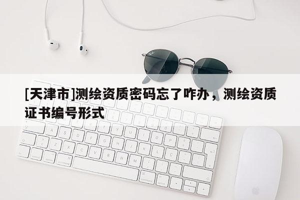 [天津市]测绘资质密码忘了咋办，测绘资质证书编号形式