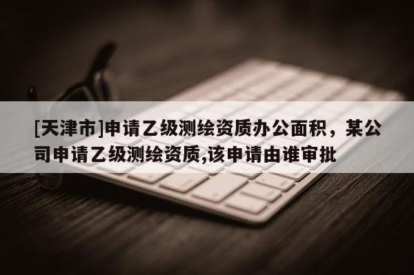 [天津市]申请乙级测绘资质办公面积，某公司申请乙级测绘资质,该申请由谁审批