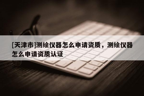 [天津市]测绘仪器怎么申请资质，测绘仪器怎么申请资质认证