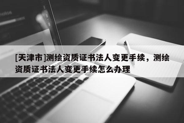 [天津市]测绘资质证书法人变更手续，测绘资质证书法人变更手续怎么办理