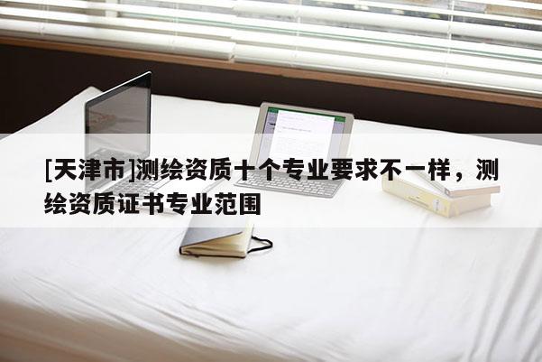 [天津市]测绘资质十个专业要求不一样，测绘资质证书专业范围