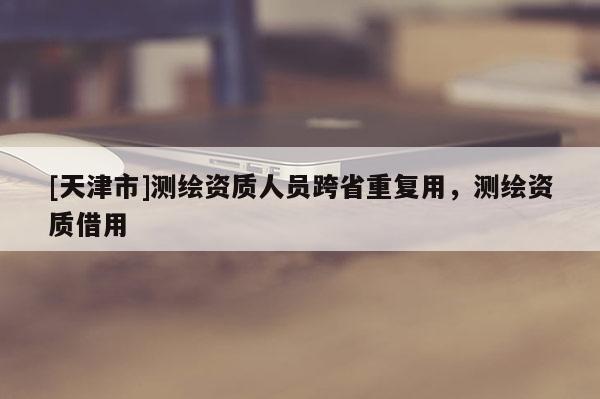 [天津市]测绘资质人员跨省重复用，测绘资质借用