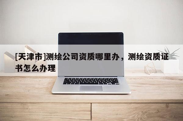 [天津市]测绘公司资质哪里办，测绘资质证书怎么办理