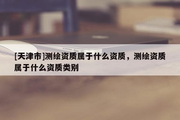 [天津市]测绘资质属于什么资质，测绘资质属于什么资质类别