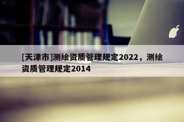 [天津市]测绘资质管理规定2022，测绘资质管理规定2014