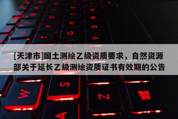 [天津市]国土测绘乙级资质要求，自然资源部关于延长乙级测绘资质证书有效期的公告