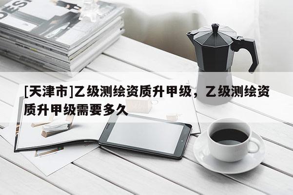 [天津市]乙级测绘资质升甲级，乙级测绘资质升甲级需要多久