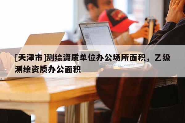 [天津市]测绘资质单位办公场所面积，乙级测绘资质办公面积