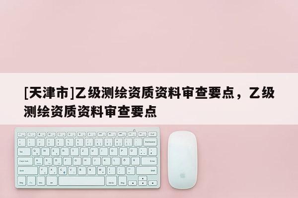 [天津市]乙级测绘资质资料审查要点，乙级测绘资质资料审查要点