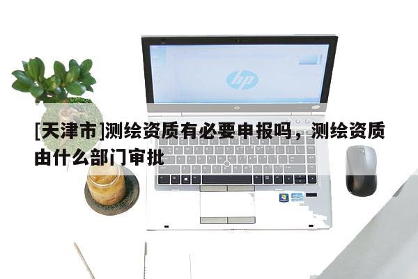 [天津市]测绘资质有必要申报吗，测绘资质由什么部门审批