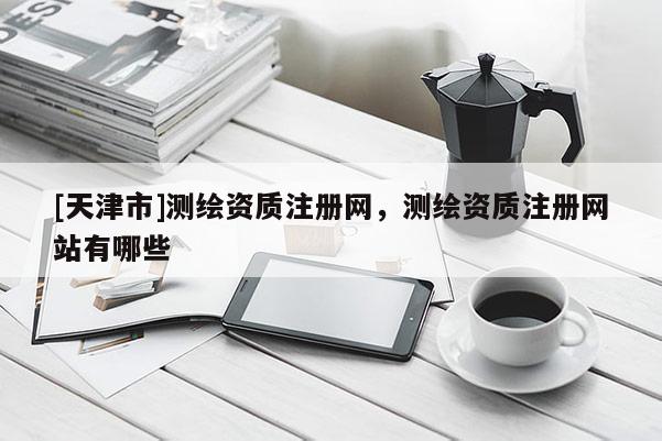 [天津市]测绘资质注册网，测绘资质注册网站有哪些