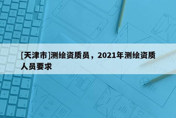 [天津市]测绘资质员，2021年测绘资质人员要求