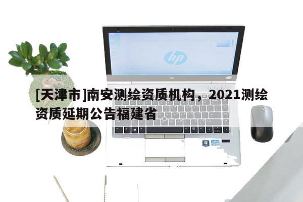 [天津市]南安测绘资质机构，2021测绘资质延期公告福建省