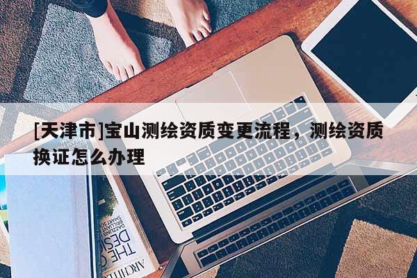 [天津市]宝山测绘资质变更流程，测绘资质换证怎么办理