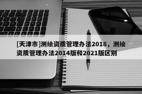 [天津市]测绘资质管理办法2018，测绘资质管理办法2014版和2021版区别