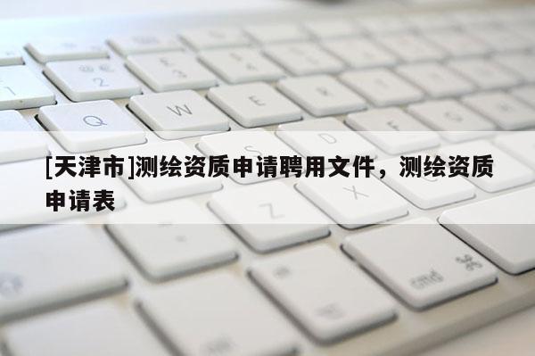 [天津市]测绘资质申请聘用文件，测绘资质申请表