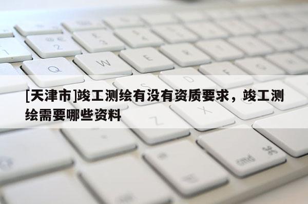 [天津市]竣工测绘有没有资质要求，竣工测绘需要哪些资料