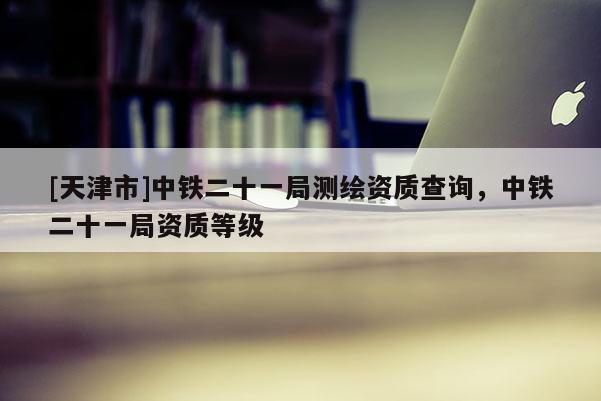 [天津市]中铁二十一局测绘资质查询，中铁二十一局资质等级