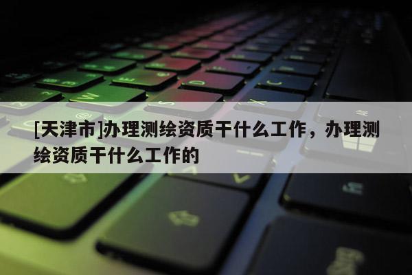 [天津市]办理测绘资质干什么工作，办理测绘资质干什么工作的