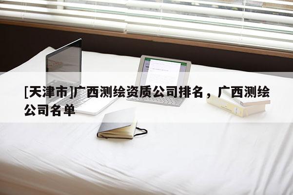 [天津市]广西测绘资质公司排名，广西测绘公司名单
