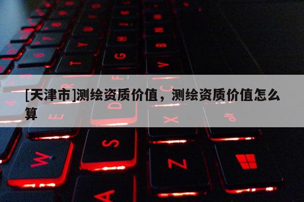 [天津市]测绘资质价值，测绘资质价值怎么算