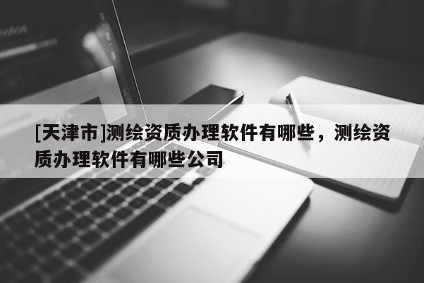 [天津市]测绘资质办理软件有哪些，测绘资质办理软件有哪些公司