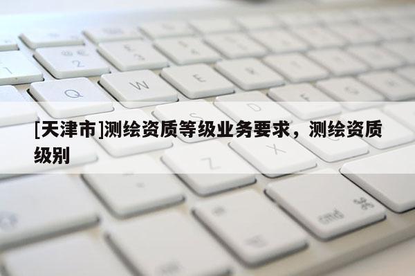 [天津市]测绘资质等级业务要求，测绘资质级别