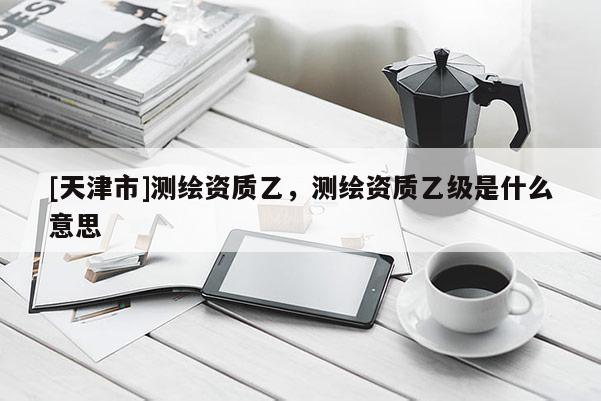 [天津市]测绘资质乙，测绘资质乙级是什么意思
