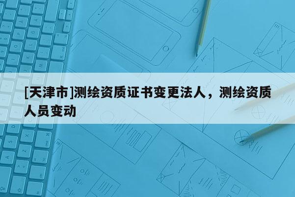 [天津市]测绘资质证书变更法人，测绘资质人员变动
