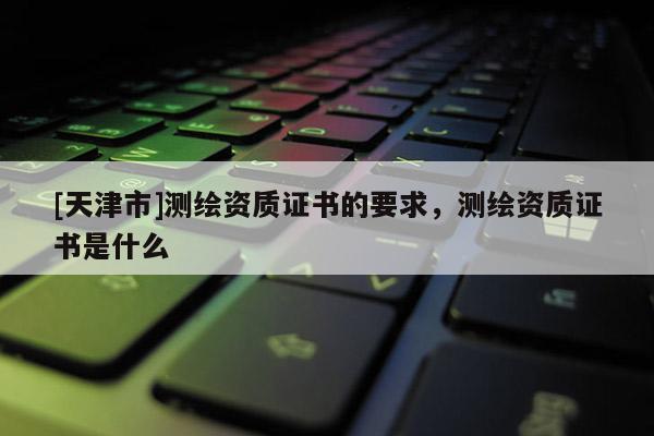 [天津市]测绘资质证书的要求，测绘资质证书是什么