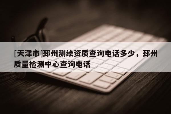 [天津市]邳州测绘资质查询电话多少，邳州质量检测中心查询电话