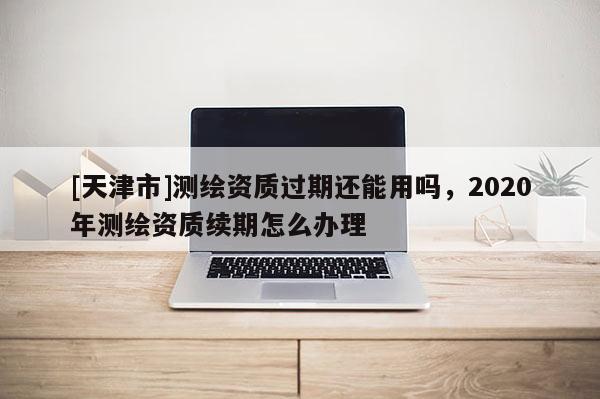[天津市]测绘资质过期还能用吗，2020年测绘资质续期怎么办理