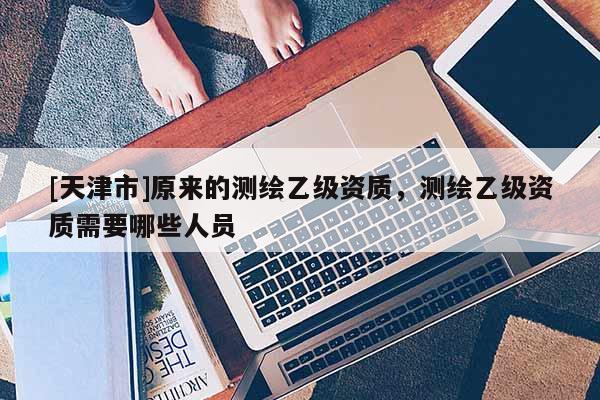 [天津市]原来的测绘乙级资质，测绘乙级资质需要哪些人员