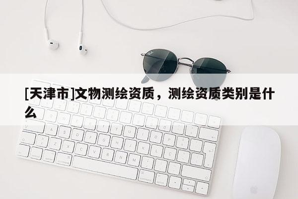 [天津市]文物测绘资质，测绘资质类别是什么