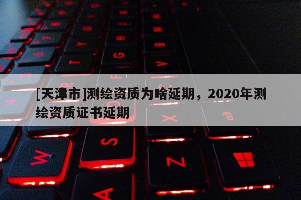 [天津市]测绘资质为啥延期，2020年测绘资质证书延期