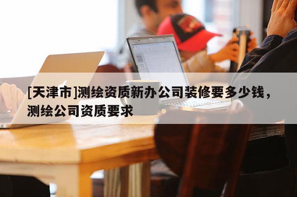 [天津市]测绘资质新办公司装修要多少钱，测绘公司资质要求