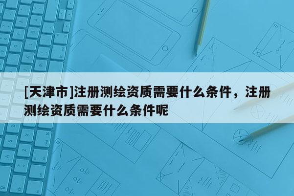 [天津市]注册测绘资质需要什么条件，注册测绘资质需要什么条件呢