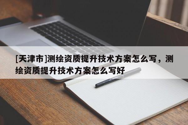 [天津市]测绘资质提升技术方案怎么写，测绘资质提升技术方案怎么写好